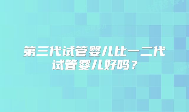 第三代试管婴儿比一二代试管婴儿好吗?