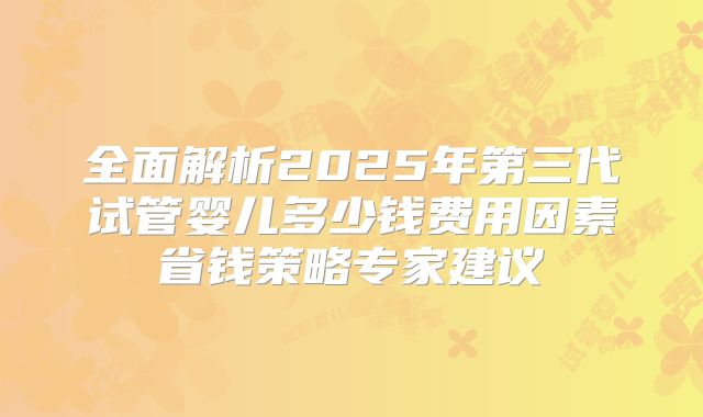 全面解析2025年第三代试管婴儿多少钱费用因素省钱策略专家建议