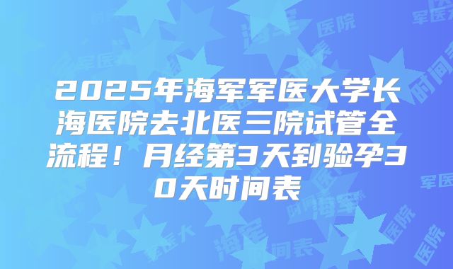 2025年海军军医大学长海医院去北医三院试管全流程!月经第3天到验孕30天时间表