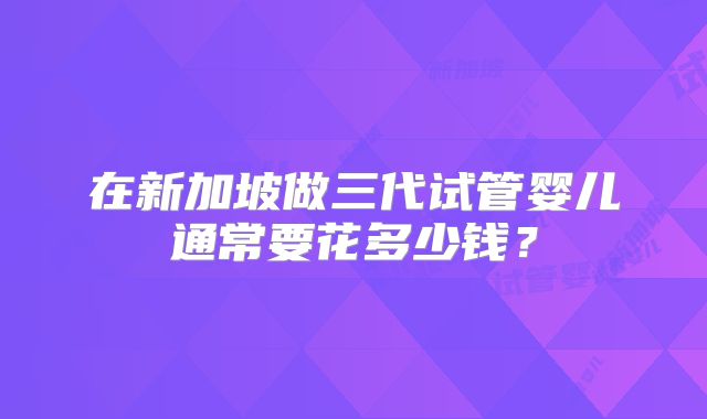在新加坡做三代试管婴儿通常要花多少钱?