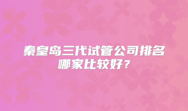 秦皇岛三代试管公司排名哪家比较好?