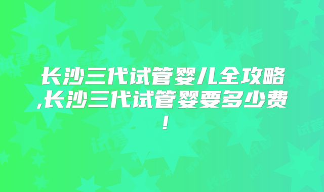 长沙三代试管婴儿全攻略,长沙三代试管婴要多少费！