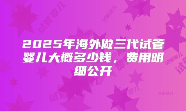 2025年海外做三代试管婴儿大概多少钱,费用明细公开
