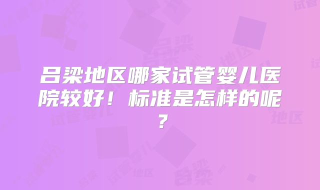 吕梁地区哪家试管婴儿医院较好！标准是怎样的呢？