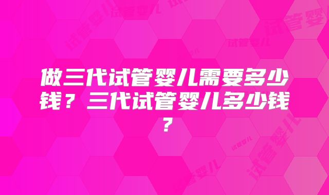 做三代试管婴儿需要多少钱?三代试管婴儿多少钱?
