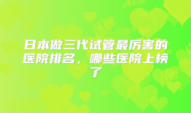 日本做三代试管最厉害的医院排名,哪些医院上榜了