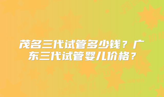 茂名三代试管多少钱？广东三代试管婴儿价格？