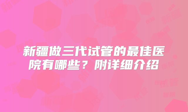 新疆做三代试管的最佳医院有哪些？附详细介绍