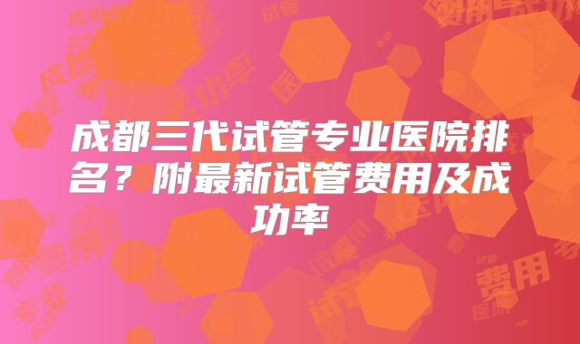 成都三代试管专业医院排名?附最新试管费用及成功率