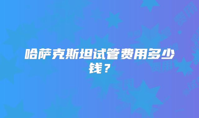 哈萨克斯坦试管费用多少钱?
