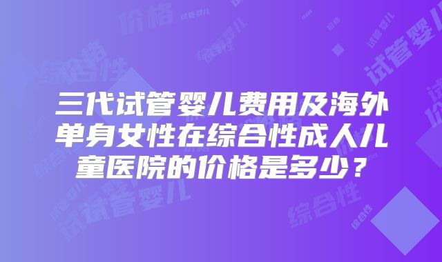 三代试管婴儿费用及海外单身女性在综合性成人儿童医院的价格是多少?