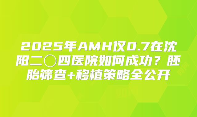 2025年AMH仅0.7在沈阳二〇四医院如何成功?胚胎筛查+移植策略全公开