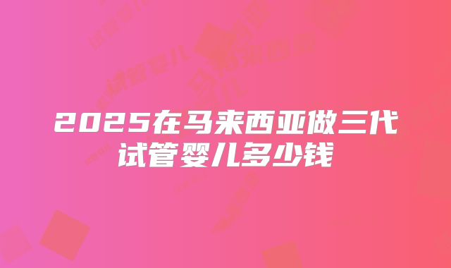 2025在马来西亚做三代试管婴儿多少钱