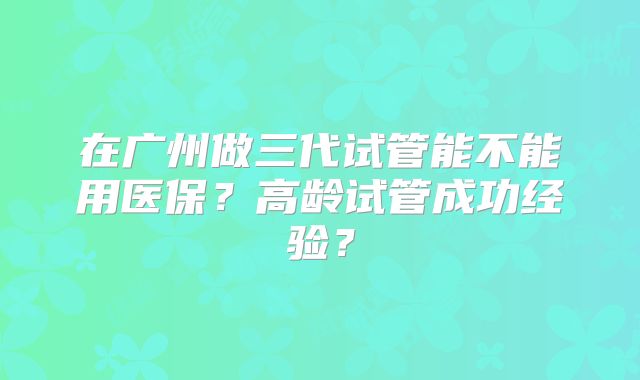 在广州做三代试管能不能用医保?高龄试管成功经验?
