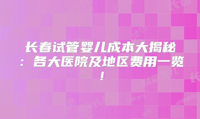 长春试管婴儿成本大揭秘：各大医院及地区费用一览！