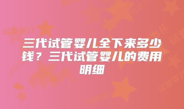 三代试管婴儿全下来多少钱?三代试管婴儿的费用明细