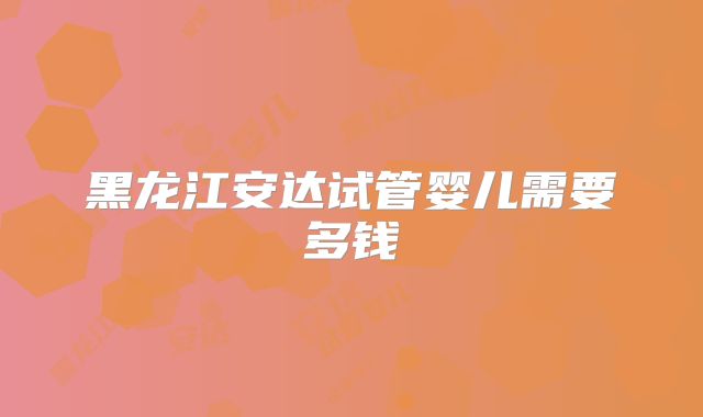 黑龙江安达试管婴儿需要多钱