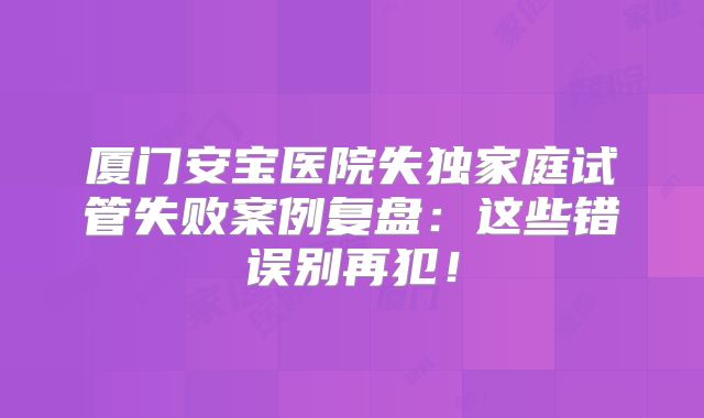 厦门安宝医院失独家庭试管失败案例复盘:这些错误别再犯!
