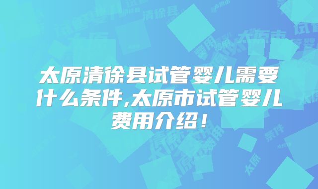 太原清徐县试管婴儿需要什么条件,太原市试管婴儿费用介绍!