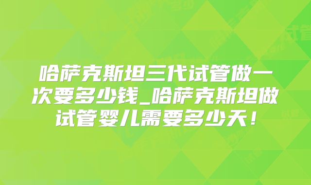 哈萨克斯坦三代试管做一次要多少钱_哈萨克斯坦做试管婴儿需要多少天!