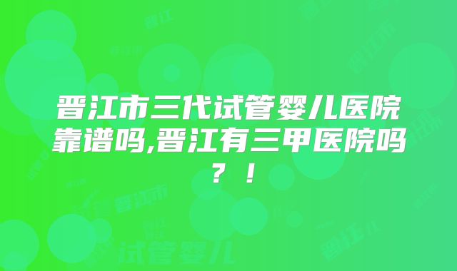 晋江市三代试管婴儿医院靠谱吗,晋江有三甲医院吗?!