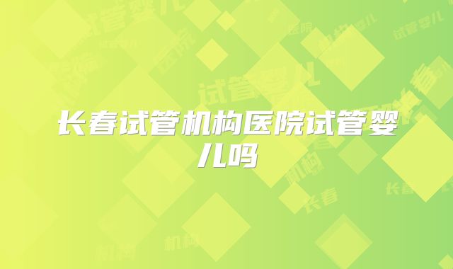 长春试管机构医院试管婴儿吗