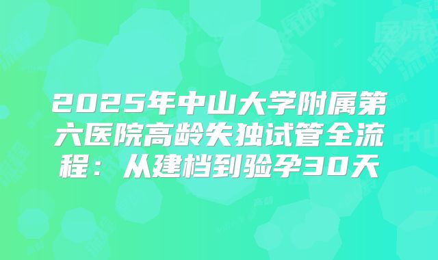 2025年中山大学附属第六医院高龄失独试管全流程:从建档到验孕30天