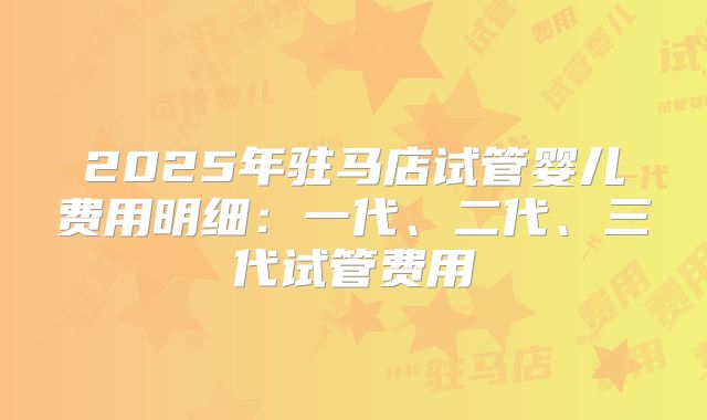 2025年驻马店试管婴儿费用明细：一代、二代、三代试管费用