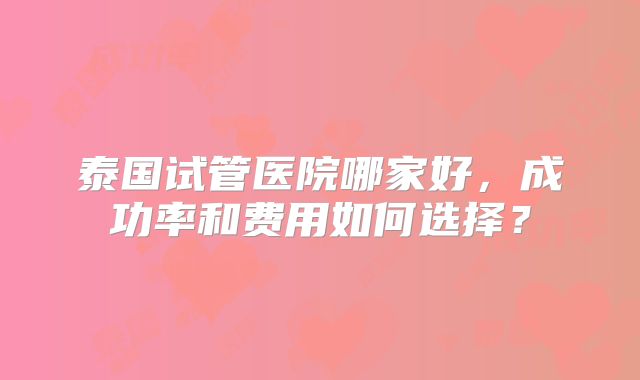 泰国试管医院哪家好,成功率和费用如何选择?