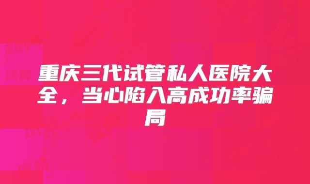 重庆三代试管私人医院大全,当心陷入高成功率骗局