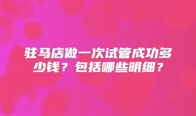 驻马店做一次试管成功多少钱？包括哪些明细？