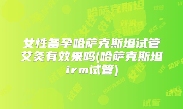 女性备孕哈萨克斯坦试管艾灸有效果吗(哈萨克斯坦irm试管)