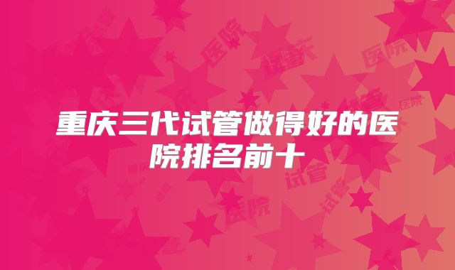 重庆三代试管做得好的医院排名前十