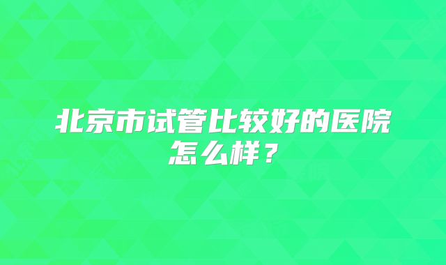 北京市试管比较好的医院怎么样?