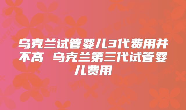 乌克兰试管婴儿3代费用并不高 乌克兰第三代试管婴儿费用