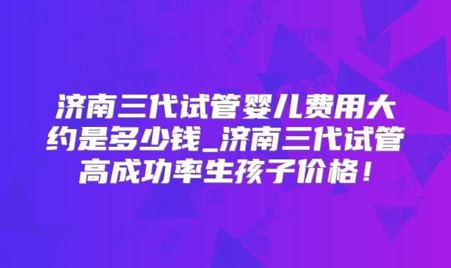 济南三代试管婴儿费用大约是多少钱_济南三代试管高成功率生孩子价格！