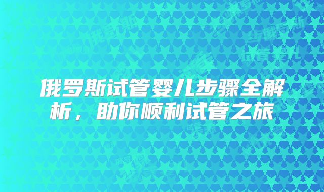 俄罗斯试管婴儿步骤全解析,助你顺利试管之旅