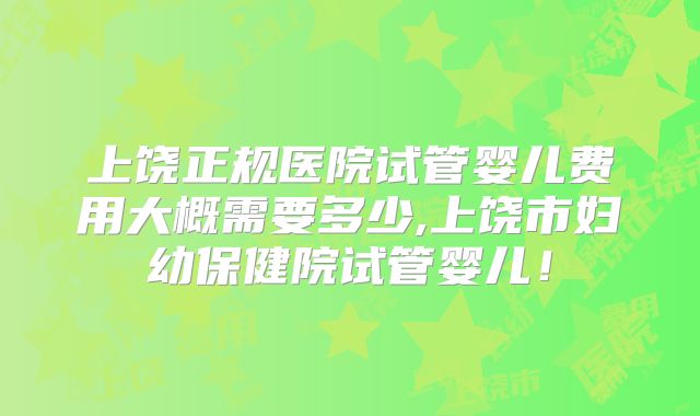 上饶正规医院试管婴儿费用大概需要多少,上饶市妇幼保健院试管婴儿!