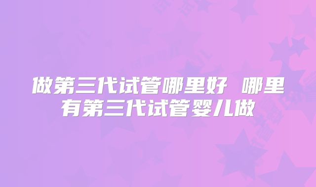 做第三代试管哪里好 哪里有第三代试管婴儿做
