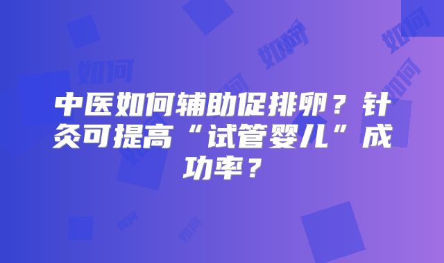 中医如何辅助促排卵?针灸可提高“试管婴儿”成功率?