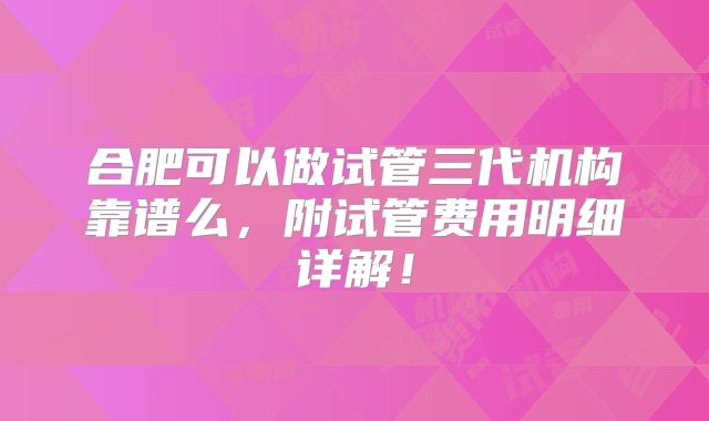 合肥可以做试管三代机构靠谱么,附试管费用明细详解!