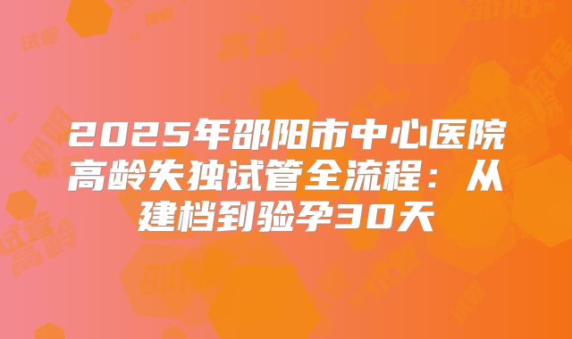 2025年邵阳市中心医院高龄失独试管全流程:从建档到验孕30天