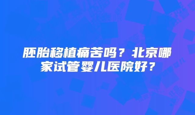 胚胎移植痛苦吗？北京哪家试管婴儿医院好？