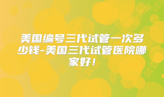 美国编号三代试管一次多少钱-美国三代试管医院哪家好！