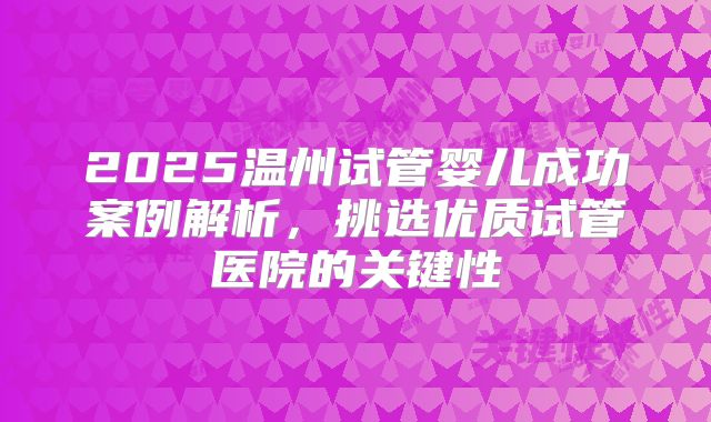 2025温州试管婴儿成功案例解析,挑选优质试管医院的关键性