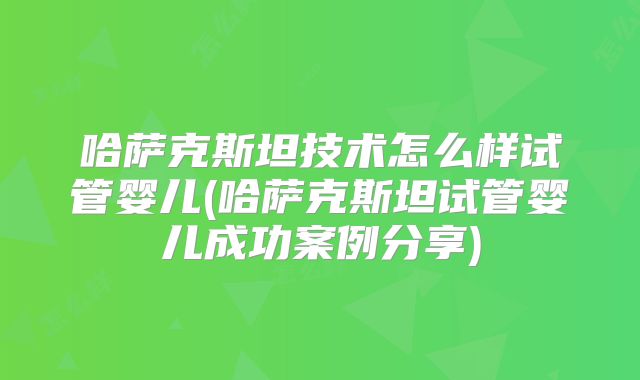 哈萨克斯坦技术怎么样试管婴儿(哈萨克斯坦试管婴儿成功案例分享)