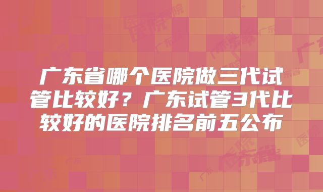 广东省哪个医院做三代试管比较好？广东试管3代比较好的医院排名前五公布