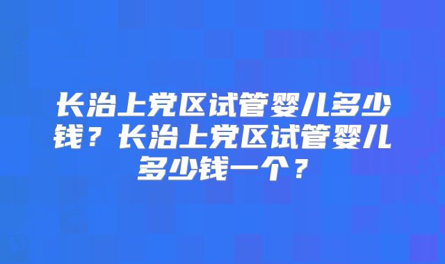 长治上党区试管婴儿多少钱?长治上党区试管婴儿多少钱一个?