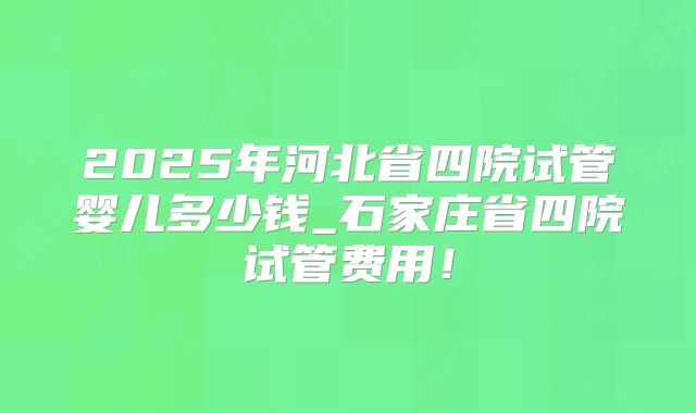 2025年河北省四院试管婴儿多少钱_石家庄省四院试管费用！
