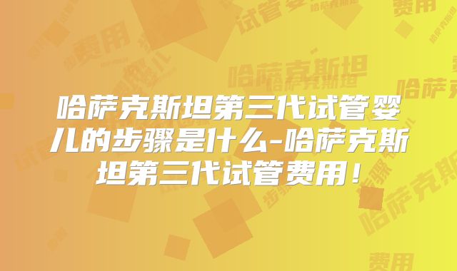 哈萨克斯坦第三代试管婴儿的步骤是什么-哈萨克斯坦第三代试管费用！